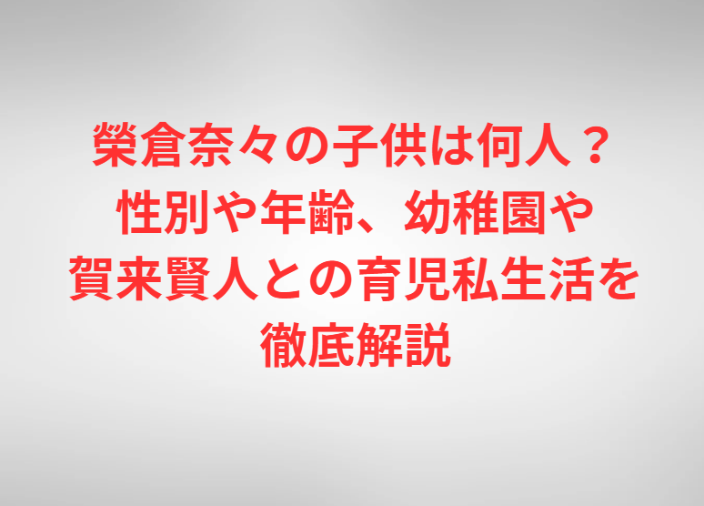 榮倉奈々の子供は何人？性別や年齢、幼稚園や賀来賢人との育児私生活を徹底解説