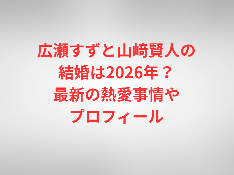 広瀬すずと山﨑賢人の結婚は2026年？最新の熱愛事情やプロフィール