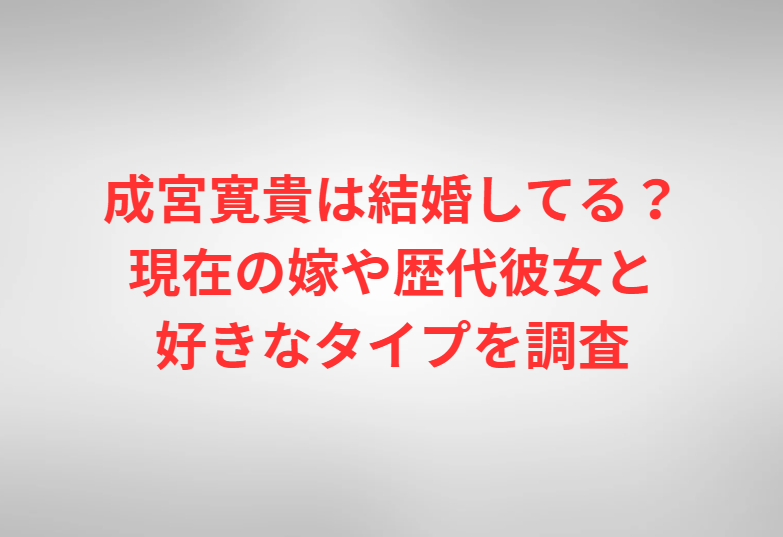 成宮寛貴は結婚してる？現在の嫁や歴代彼女と好きなタイプを調査