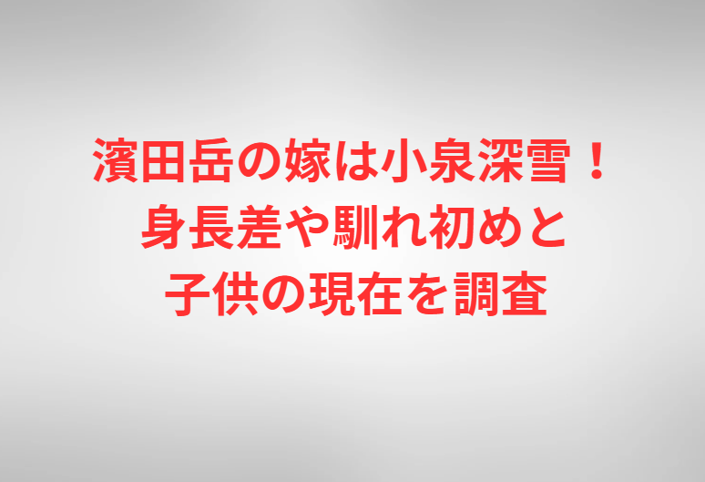 濱田岳の嫁は小泉深雪！身長差や馴れ初めと子供の現在を調査
