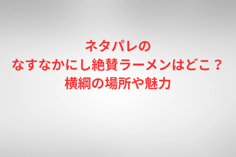ネタパレのなすなかにし絶賛ラーメンはどこ？横綱の場所や魅力