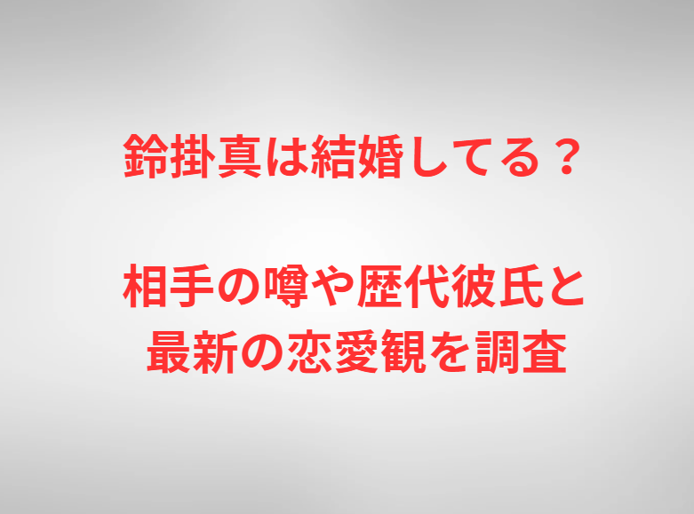 鈴掛真は結婚してる？相手の噂や歴代彼氏と最新の恋愛観を調査