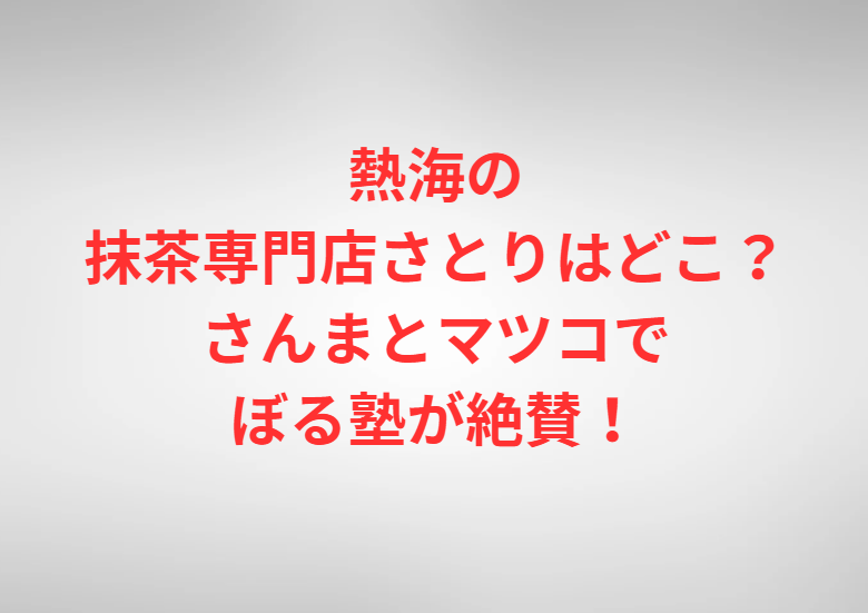 熱海の抹茶専門店さとりはどこ？さんまとマツコでぼる塾が絶賛！