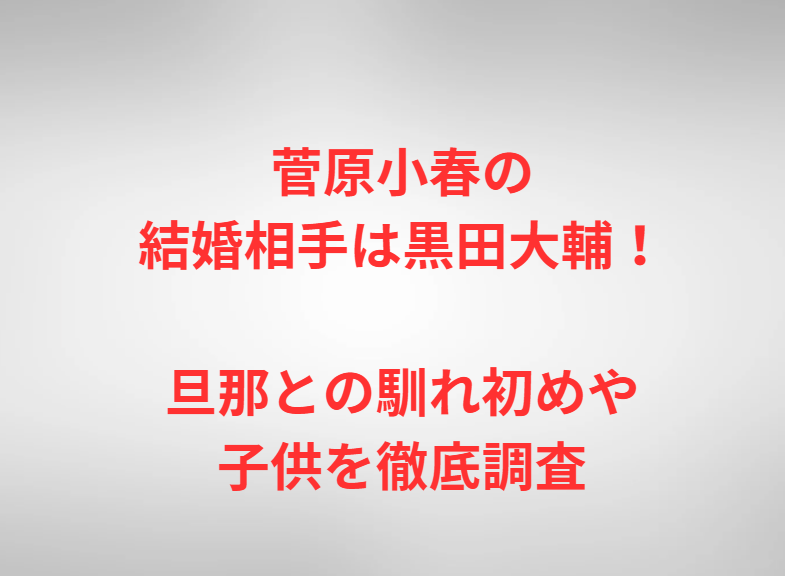 菅原小春の結婚相手は黒田大輔！旦那との馴れ初めや子供を徹底調査