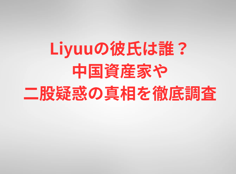 Liyuuの彼氏は誰？中国資産家や二股疑惑の真相を徹底調査