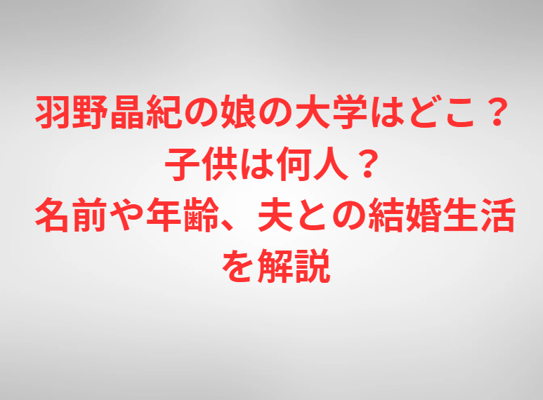 羽野晶紀の娘の大学はどこ？子供は何人？名前や年齢、夫との結婚生活を解説