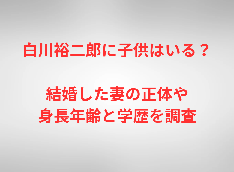 白川裕二郎に子供はいる？結婚した妻の正体や身長年齢と学歴を調査