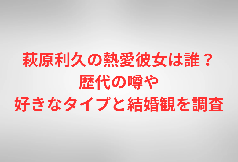 萩原利久の熱愛彼女は誰？歴代の噂や好きなタイプと結婚観を調査