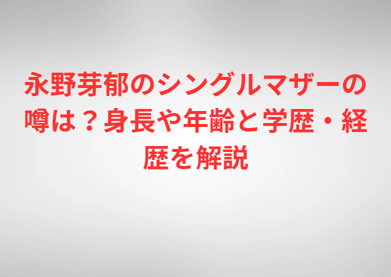 永野芽郁のシングルマザーの噂は？身長や年齢と学歴・経歴を解説