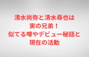 清水尚弥と清水尋也は実の兄弟！似てる噂やデビュー秘話と現在の活動