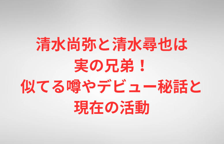 清水尚弥と清水尋也は実の兄弟！似てる噂やデビュー秘話と現在の活動