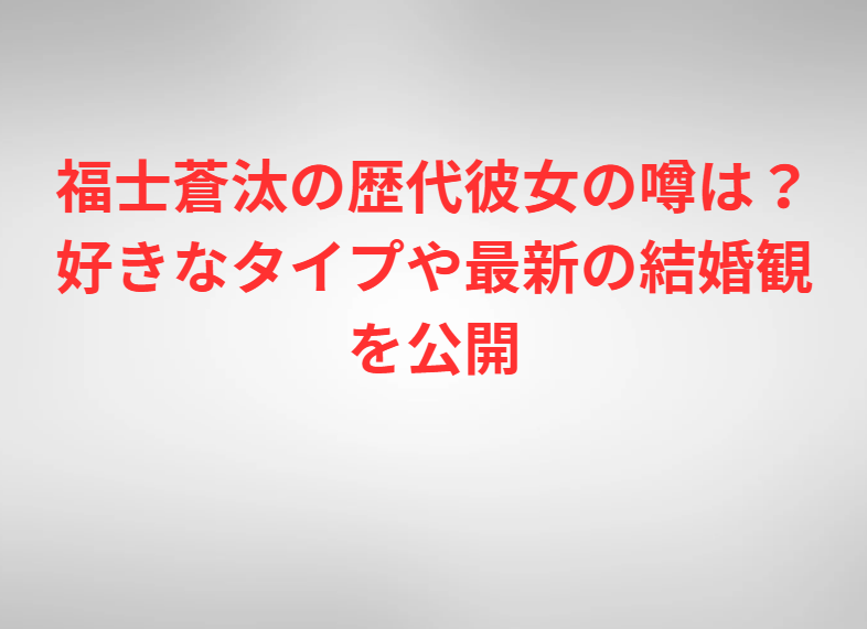 福士蒼汰の歴代彼女の噂は？好きなタイプや最新の結婚観を公開