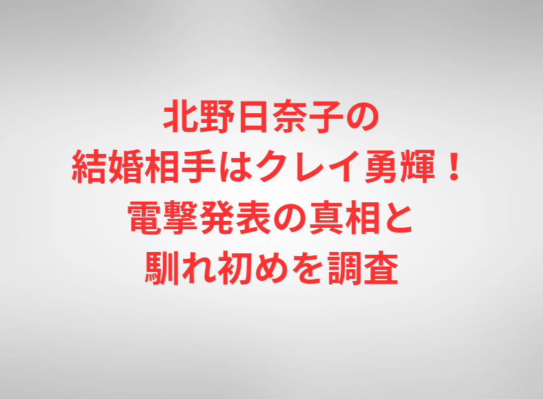 北野日奈子の結婚相手はクレイ勇輝！電撃発表の真相と馴れ初めを調査