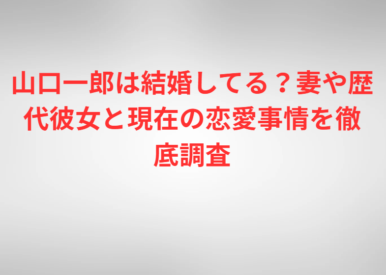 山口一郎は結婚してる？妻や歴代彼女と現在の恋愛事情を徹底調査