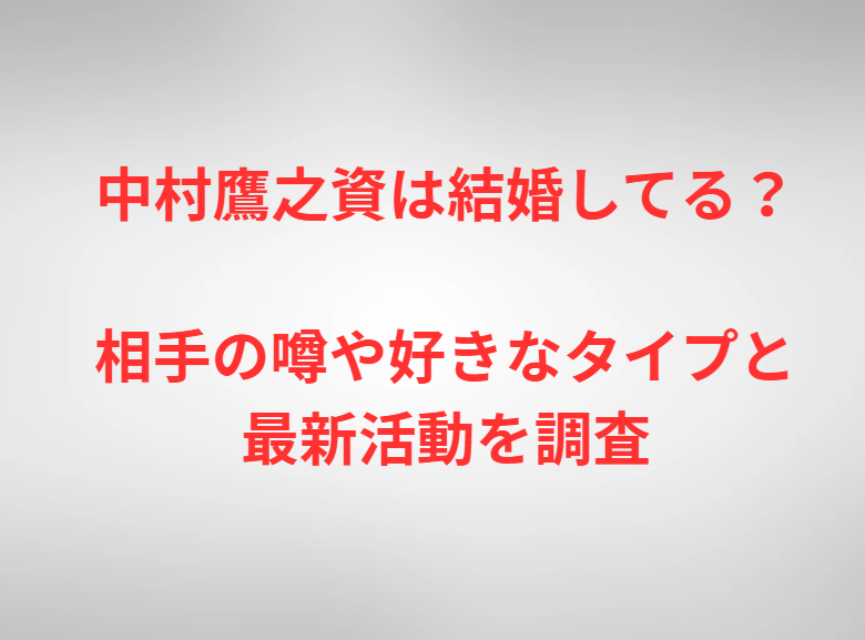 中村鷹之資は結婚してる？相手の噂や好きなタイプと最新活動を調査