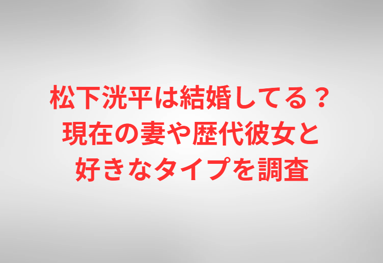 松下洸平は結婚してる？現在の妻や歴代彼女と好きなタイプを調査