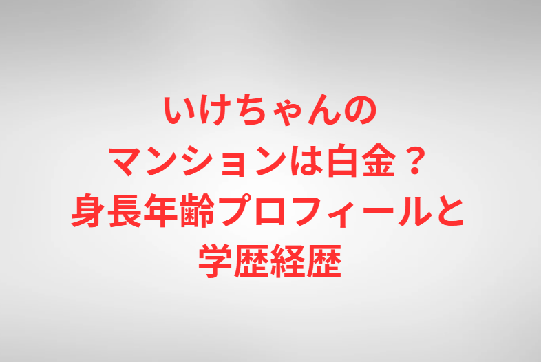 いけちゃんのマンションは白金？身長年齢プロフィールと学歴経歴