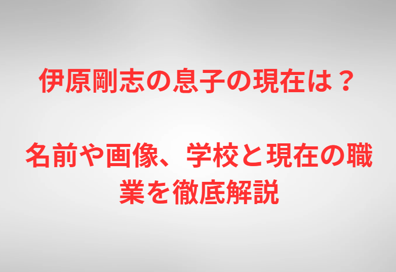 伊原剛志の息子の現在は？名前や画像、学校と現在の職業を徹底解説