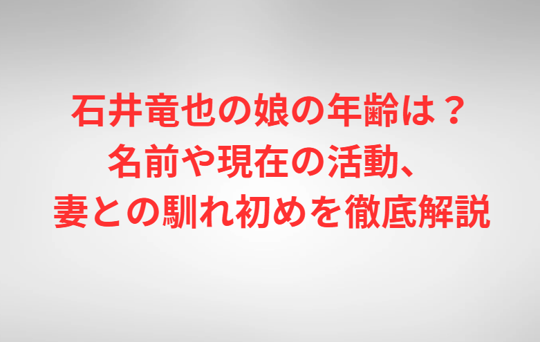 石井竜也の娘の年齢は？名前や現在の活動、妻との馴れ初めを徹底解説