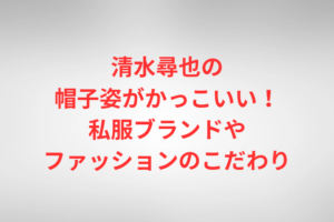清水尋也の帽子姿がかっこいい！私服ブランドやファッションのこだわり