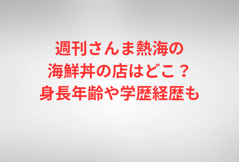 週刊さんま熱海の海鮮丼の店はどこ？身長年齢や学歴経歴も