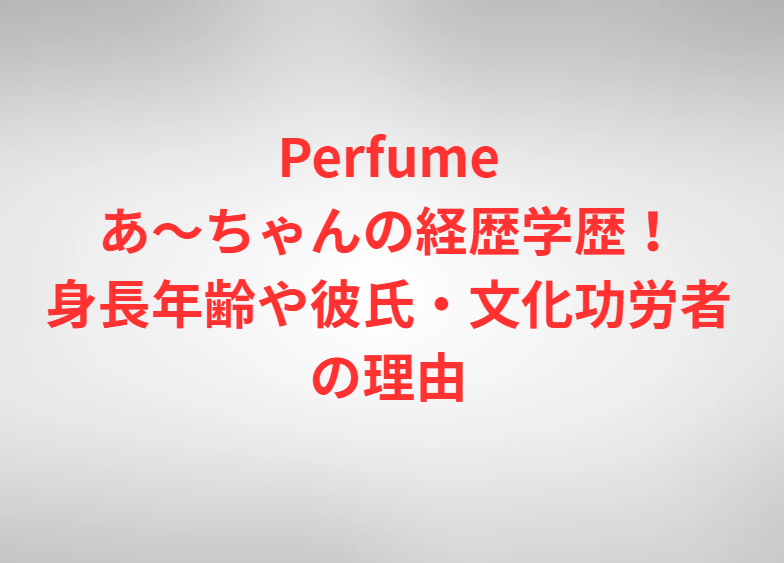 Perfumeあ～ちゃんの経歴学歴！身長年齢や彼氏・文化功労者の理由