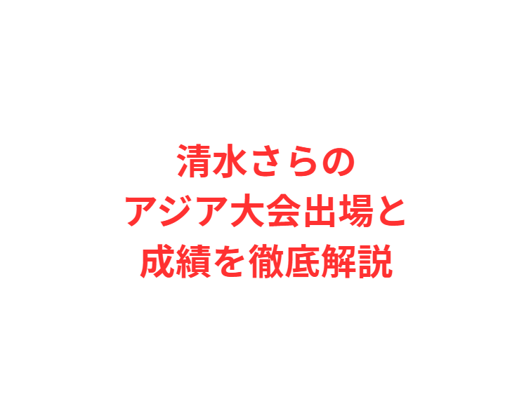 清水さらのアジア大会出場と成績を徹底解説