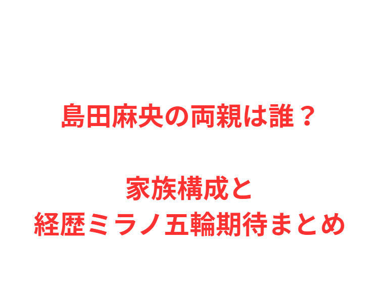 島田麻央の両親は誰？家族構成と経歴ミラノ五輪期待まとめ