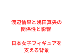渡辺倫果と浅田真央の関係性と影響 日本女子フィギュアを支える背景