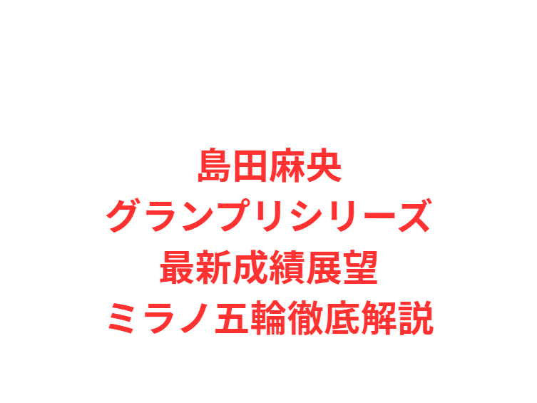 島田麻央グランプリシリーズ最新成績展望ミラノ五輪徹底解説