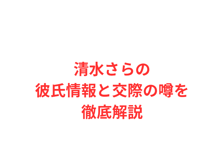 清水さらの彼氏情報と交際の噂を徹底解説