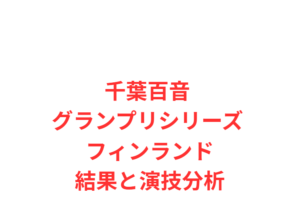 千葉百音 グランプリシリーズ フィンランド結果と演技分析
