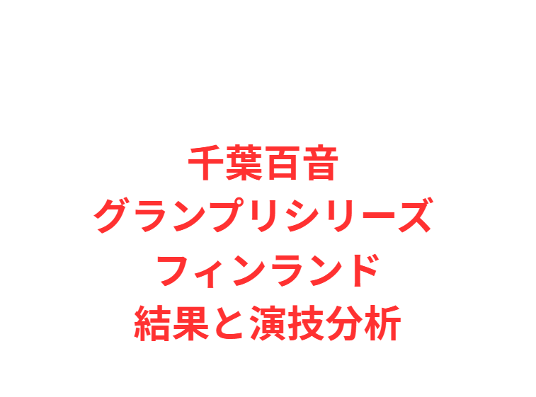 千葉百音 グランプリシリーズ フィンランド結果と演技分析