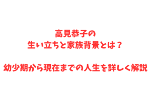 高見恭子の生い立ちと家族背景とは？幼少期から現在までの人生を詳しく解説